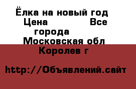 Ёлка на новый год › Цена ­ 30 000 - Все города  »    . Московская обл.,Королев г.